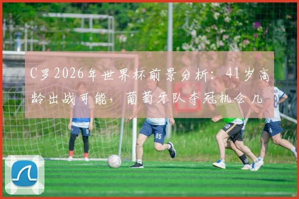 C罗2026年世界杯前景分析：41岁高龄出战可能，葡萄牙队夺冠机会几何