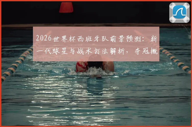 2026世界杯西班牙队前景预测：新一代球星与战术打法解析，夺冠概率深度分析