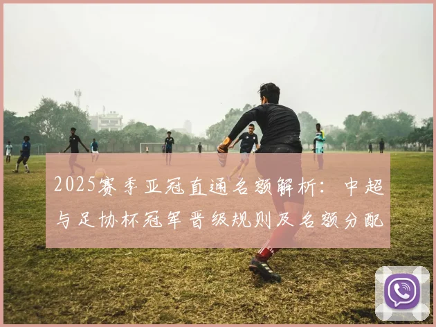 2025赛季亚冠直通名额解析：中超与足协杯冠军晋级规则及名额分配详解