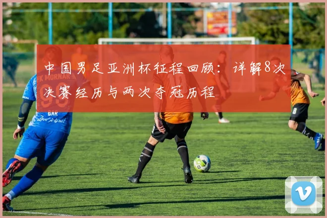 中国男足亚洲杯征程回顾：详解8次决赛经历与两次夺冠历程
