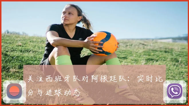 关注西班牙队对阿根廷队：实时比分与进球动态