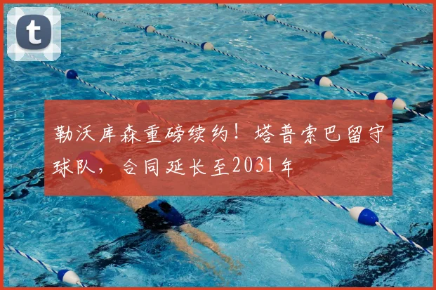 勒沃库森重磅续约！塔普索巴留守球队，合同延长至2031年