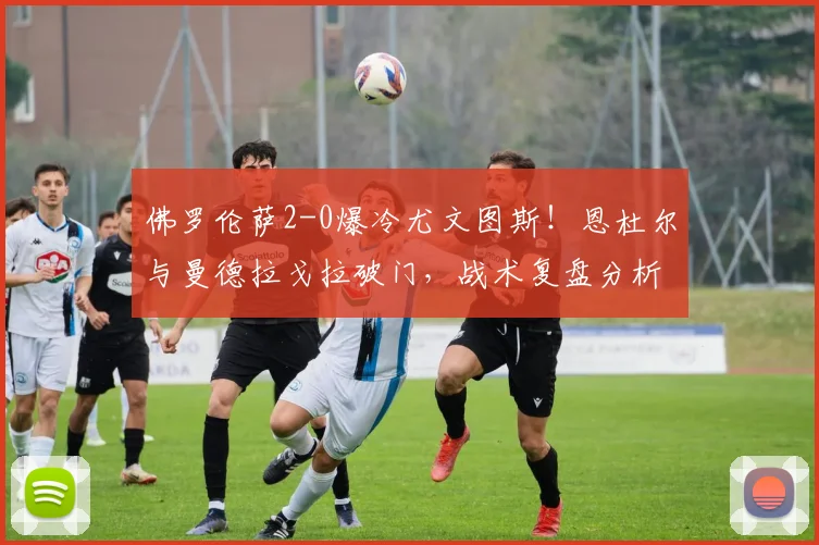 佛罗伦萨2-0爆冷尤文图斯！恩杜尔与曼德拉戈拉破门，战术复盘分析