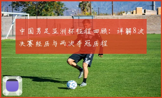 中国男足亚洲杯征程回顾：详解8次决赛经历与两次夺冠历程